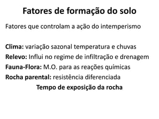 Fatores de formação do soloFatores que controlam a ação do intemperismoClima: variação sazonal temperatura e chuvasRelevo: Influi no regime de infiltração e drenagemFauna-Flora: M.O. para as reações químicasRocha parental: resistência diferenciadaTempo de exposição da rocha