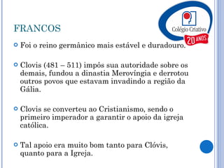 FRANCOS Foi o reino germânico mais estável e duradouro. Clovis (481 – 511) impôs sua autoridade sobre os demais, fundou a dinastia Merovíngia e derrotou outros povos que estavam invadindo a região da Gália. Clovis se converteu ao Cristianismo, sendo o primeiro imperador a garantir o apoio da igreja católica. Tal apoio era muito bom tanto para Clóvis, quanto para a Igreja. 