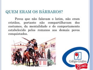 QUEM ERAM OS BÁRBAROS? Povos que não falavam o latim, não eram cristãos, portanto não compartilhavam dos costumes, da mentalidade e do comportamento estabelecido pelos romanos aos demais povos conquistados. 