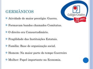 GERMÂNICOS Atividade de maior prestígio: Guerra. Formavam bandos chamados Comitatus. O direito era Consuetudinário. Fragilidade das Instituições Estatais. Família: Base de organização social. Homem: Na maior parte do tempo Guerreiro Mulher: Papel importante na Economia.  