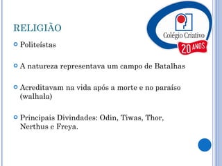 RELIGIÃO Politeístas A natureza representava um campo de Batalhas Acreditavam na vida após a morte e no paraíso (walhala) Principais Divindades: Odin, Tiwas, Thor, Nerthus e Freya. 