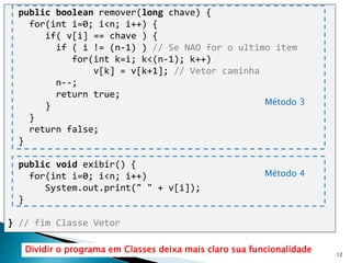 12
public boolean remover(long chave) {
for(int i=0; i<n; i++) {
if( v[i] == chave ) {
if ( i != (n-1) ) // Se NAO for o ultimo item
for(int k=i; k<(n-1); k++)
v[k] = v[k+1]; // Vetor caminha
n--;
return true;
}
}
return false;
}
public void exibir() {
for(int i=0; i<n; i++)
System.out.print(" " + v[i]);
}
} // fim Classe Vetor
Método 4
Método 3
Dividir o programa em Classes deixa mais claro sua funcionalidade
 