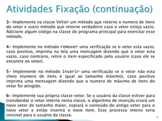 14
Atividades Fixação (continuação)
3- Implemente na classe Vetor um método que retorne o numero de itens
do vetor e outro método que retorne verdadeiro caso o vetor esteja vazio.
Adicione algum código na classe do programa principal para exercitar esse
método.
4- Implemente no método remover uma verificação se o vetor esta vazio,
caso positivo, imprima na tela uma mensagem dizendo que o vetor esta
vazio, caso contrario, retire o item especificado pelo usuário (caso ele se
encontre no vetor).
5- Implemente no método inserir uma verificação se o vetor não esta
cheio (numero de itens é igual ao tamanho máximo), caso positivo
imprima uma mensagem dizendo que o numero de máximo de itens do
vetor foi atingido.
6- Implemente sua própria classe vetor. Se o usuário da classe estiver para
transbordar o vetor interno nesta classe, o algoritmo de inserção criará um
novo vetor de tamanho maior, copiará o conteúdo do antigo vetor para o
novo vetor e então inserirá o novo item. Esse processo inteiro seria
invisível para o usuário da classe.
 