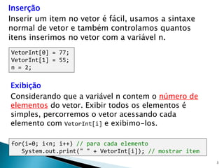 3
Inserção
Inserir um item no vetor é fácil, usamos a sintaxe
normal de vetor e também controlamos quantos
itens inserimos no vetor com a variável n.
VetorInt[0] = 77;
VetorInt[1] = 55;
n = 2;
for(i=0; i<n; i++) // para cada elemento
System.out.print(" " + VetorInt[i]); // mostrar item
Exibição
Considerando que a variável n contem o número de
elementos do vetor. Exibir todos os elementos é
simples, percorremos o vetor acessando cada
elemento com VetorInt[i] e exibimo-los.
 