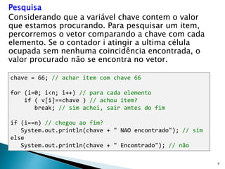4
Pesquisa
Considerando que a variável chave contem o valor
que estamos procurando. Para pesquisar um item,
percorremos o vetor comparando a chave com cada
elemento. Se o contador i atingir a ultima célula
ocupada sem nenhuma coincidência encontrada, o
valor procurado não se encontra no vetor.
chave = 66; // achar item com chave 66
for (i=0; i<n; i++) // para cada elemento
if ( v[i]==chave ) // achou item?
break; // sim achei, sair antes do fim
if (i==n) // chegou ao fim?
System.out.println(chave + " NAO encontrado"); // sim
else
System.out.println(chave + " Encontrado"); // não
 
