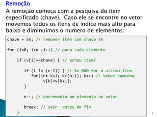 5
Remoção
A remoção começa com a pesquisa do item
especificado (chave). Caso ele se encontre no vetor
movemos todos os itens de índice mais alto para
baixo e diminuímos o numero de elementos.
chave = 55; // remover item com chave 55
for (i=0; i<n ;i++) // para cada elemento
if (v[i]==chave) { // achou item?
if (i != (n-1)) { // Se NAO for o ultimo item
for(int k=i; k<(n-1); k++) // Vetor caminha
v[k]=v[k+1];
}
n--; // decrementa um elemento no vetor
break; // sair antes do fim
}
 
