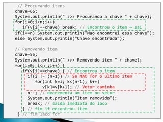 7
// Procurando itens
chave=66;
System.out.println(" >>> Procurando a chave " + chave);
for(i=0;i<n;i++)
if(v[i]==chave) break; // Encontrou o item → sai
if(i==n) System.out.println("Nao encontrei essa chave");
else System.out.println("Chave encontrada");
// Removendo item
chave=55;
System.out.println(" >>> Removendo item " + chave);
for(i=0; i<n ;i++) {
if(v[i]==chave) { // Encontrou o item
if(i != (n-1)) // Se NAO for o ultimo item
for(int k=i; k<(n-1); k++)
v[k]=v[k+1]; // Vetor caminha
n--; // decrementa um item no vetor
System.out.println("Item removido");
break; // saída imediata do laço
} // fim if encontrou item
} // fim laço for
 