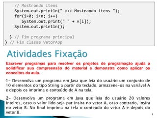 8
// Mostrando itens
System.out.println(" >>> Mostrando itens ");
for(i=0; i<n; i++)
System.out.print(" " + v[i]);
System.out.println();
} // Fim programa principal
} // Fim classe VetorApp
Atividades Fixação
2- Desenvolva um programa em Java que leia do usuário 20 valores
inteiros, caso o valor lido seja par insira no vetor A, caso contrario, insira
no vetor B. No final imprima na tela o conteúdo do vetor A e depois do
vetor B.
1- Desenvolva um programa em Java que leia do usuário um conjunto de
10 elementos do tipo String a partir do teclado, armazene-os na variável A
e depois os imprima o conteúdo de A na tela.
Escrever programas para resolver os projetos de programação ajuda a
solidificar sua compreensão do material e demonstra como aplicar os
conceitos da aula.
 