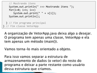 9
// Mostrando itens
System.out.println(" >>> Mostrando itens ");
for(i=0; i<n; i++)
System.out.print(" " + v[i]);
System.out.println();
} // Fim programa principal
} // Fim classe VetorApp
A organização de VetorApp.java deixa algo a desejar.
O programa tem apenas uma classe, VetorApp e ela
tem apenas um método (main()).
Vamos torna-lo mais orientado a objeto.
Para isso vamos separar a estrutura de
armazenamento de dados (o vetor) do resto do
programa e deixar a parte restante como usuário
dessa estrutura que criamos.
 
