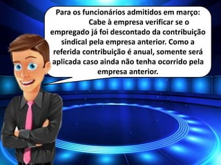 Para os funcionários admitidos em março:
Cabe à empresa verificar se o
empregado já foi descontado da contribuição
sindical pela empresa anterior. Como a
referida contribuição é anual, somente será
aplicada caso ainda não tenha ocorrido pela
empresa anterior.
 
