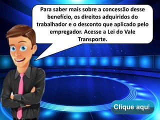 Para saber mais sobre a concessão desse
benefício, os direitos adquiridos do
trabalhador e o desconto que aplicado pelo
empregador. Acesse a Lei do Vale
Transporte.
 