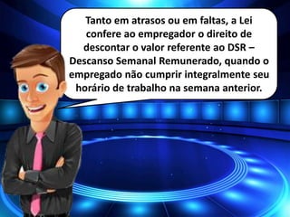 Tanto em atrasos ou em faltas, a Lei
confere ao empregador o direito de
descontar o valor referente ao DSR –
Descanso Semanal Remunerado, quando o
empregado não cumprir integralmente seu
horário de trabalho na semana anterior.
 