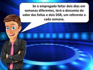 Se o empregado faltar dois dias em
semanas diferentes, terá o desconto do
valor das faltas e dois DSR, um referente a
cada semana.
 