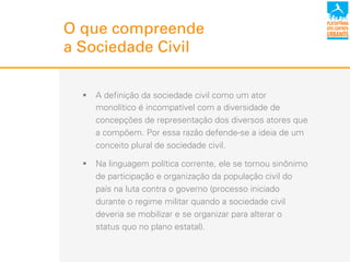 !  A definição da sociedade civil como um ator
monolítico é incompatível com a diversidade de
concepções de representação dos diversos atores que
a compõem. Por essa razão defende-se a ideia de um
conceito plural de sociedade civil.
!  Na linguagem política corrente, ele se tornou sinônimo
de participação e organização da população civil do
país na luta contra o governo (processo iniciado
durante o regime militar quando a sociedade civil
deveria se mobilizar e se organizar para alterar o
status quo no plano estatal).
O que compreende
a Sociedade Civil
 