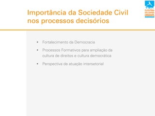 Importância da Sociedade Civil
nos processos decisórios
!  Fortalecimento da Democracia
!  Processos Formativos para ampliação da
cultura de direitos e cultura democrática
!  Perspectiva de atuação intersetorial
 