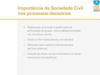 !  Mobilização, promoção e qualificação da
participação de grupos, comunidades/sociedade
nos processos sociais
"  Direito à informação [direito a ter direitos]
"  Mediação para o acesso [referências para
serviços públicos]
"  Inclusão de atores sociais [vulneráveis] as cenas
e processos sociopolíticos
Importância da Sociedade Civil
nos processos decisórios
 