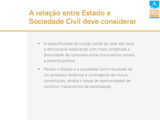 A relação entre Estado e
Sociedade Civil deve considerar
!  A especificidade da função social de cada ator para
a democracia explorando com maior amplitude a
diversidade de conexões entre movimentos sociais
e sistema político
!  Pensar o Estado e a sociedade como resultado de
um processo dinâmico e contingente de mútua
constituição, amplia o leque de oportunidades de
construir mecanismos de participação.
 
