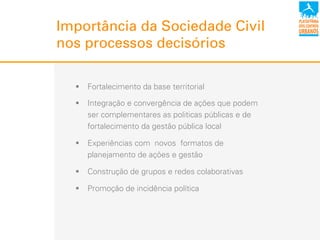 Importância da Sociedade Civil
nos processos decisórios
!  Fortalecimento da base territorial
!  Integração e convergência de ações que podem
ser complementares as politicas públicas e de
fortalecimento da gestão pública local
!  Experiências com novos formatos de
planejamento de ações e gestão
!  Construção de grupos e redes colaborativas
!  Promoção de incidência política
 