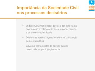 Importância da Sociedade Civil
nos processos decisórios
!  O desenvolvimento local deve se dar pela via da
cooperação e colaboração entre o poder público
e os atores sociais locais
!  Diferentes aprendizagens incidem na construção
da esfera pública
!  Governo como gestor da política pública
construída via participação social
 