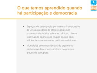 O que temos aprendido quando
há participação e democracia
!  Espaços de participação permitem a incorporação
de uma pluralidade de atores sociais nos
processos decisórios sobre as políticas, não se
restringindo apenas aos grupos sociais com
influência sobre os atores políticos tradicionais.
!  Municípios com experiências de orçamento
participativo tem menos indícios de práticas
graves de corrupção.
 