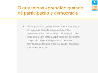 O que temos aprendido quando
há participação e democracia
!  Municípios com conselhos e conferências ativos
em diversas áreas temáticas apresentam
resultados sistematicamente melhores, do que
seus pares com estrutura participativa deficiente,
no que diz respeito ao gasto e à oferta de
serviços públicos nas áreas de saúde, educação
e assistência social.
 