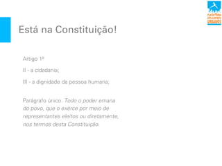 Está na Constituição!
Artigo 1º
II - a cidadania;
III - a dignidade da pessoa humana;
Parágrafo único. Todo o poder emana
do povo, que o exerce por meio de
representantes eleitos ou diretamente,
nos termos desta Constituição.
 