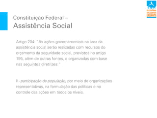 Artigo 204: “As ações governamentais na área da
assistência social serão realizadas com recursos do
orçamento da seguridade social, previstos no artigo
195, além de outras fontes, e organizadas com base
nas seguintes diretrizes:”
II- participação da população, por meio de organizações
representativas, na formulação das políticas e no
controle das ações em todos os níveis.
Constituição Federal –
Assistência Social
 