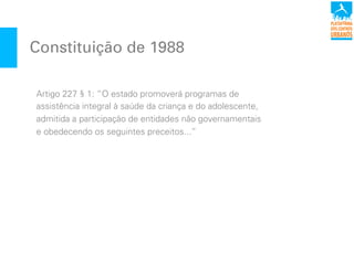 Constituição de 1988
Artigo 227 § 1: “O estado promoverá programas de
assistência integral à saúde da criança e do adolescente,
admitida a participação de entidades não governamentais
e obedecendo os seguintes preceitos...”
 