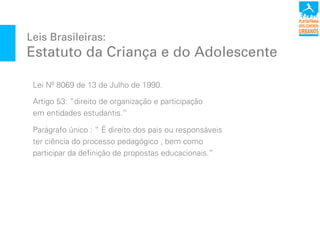 Leis Brasileiras:
Estatuto da Criança e do Adolescente
Lei Nº 8069 de 13 de Julho de 1990.
Artigo 53: “direito de organização e participação
em entidades estudantis.”
Parágrafo único : “ É direito dos pais ou responsáveis
ter ciência do processo pedagógico , bem como
participar da definição de propostas educacionais.”
 