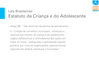 Leis Brasileiras:
Estatuto da Criança e do Adolescente
Artigo 88: “ São diretrizes da política de atendimento:
II – Criação de conselhos municipais , estaduais e
nacional dos direitos da criança e do adolescente ,
órgãos deliberativos e controladores das ações em
todos os níveis , assegurada a participação popular
paritária por meio de organizações representativas
segundo leis federal, estaduais e municipais.”
 
