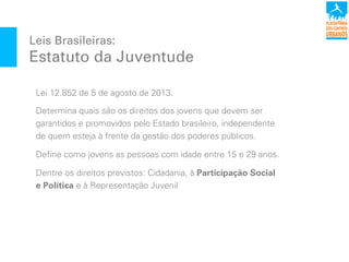 Leis Brasileiras:
Estatuto da Juventude
Lei 12.852 de 5 de agosto de 2013.
Determina quais são os direitos dos jovens que devem ser
garantidos e promovidos pelo Estado brasileiro, independente
de quem esteja à frente da gestão dos poderes públicos.
Define como jovens as pessoas com idade entre 15 e 29 anos.
Dentre os direitos previstos: Cidadania, à Participação Social
e Política e à Representação Juvenil
 