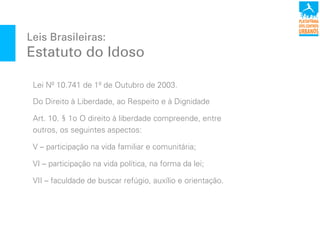 Leis Brasileiras:
Estatuto do Idoso
Lei Nº 10.741 de 1º de Outubro de 2003.
Do Direito à Liberdade, ao Respeito e à Dignidade
Art. 10.!§ 1o!O direito à liberdade compreende, entre
outros, os seguintes aspectos:
V – participação na vida familiar e comunitária;
VI – participação na vida política, na forma da lei;
VII – faculdade de buscar refúgio, auxílio e orientação.
 