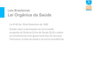 Leis Brasileiras:
Lei Orgânica da Saúde
Lei 8142 de 19 de Dezembro de 1990
Dispõe sobre a participação da comunidade
na gestão do Sistema Único de Saúde (SUS) e sobre
as transferências inter-governamentais de recursos
financeiros na área da saúde e da outras providências.
 