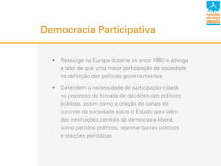 Democracia Participativa
!  Ressurge na Europa durante os anos 1960 e advoga
a tese de que uma maior participação da sociedade
na definição das políticas governamentais
!  Defendem a necessidade da participação cidadã
no processo de tomada de decisões das políticas
públicas, assim como a criação de canais de
controle da sociedade sobre o Estado para além
das instituições centrais da democracia liberal,
como partidos políticos, representantes políticos
e eleições periódicas.
 