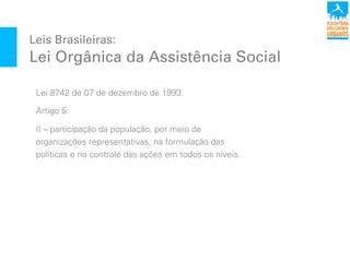 Leis Brasileiras:
Lei Orgânica da Assistência Social
Lei 8742 de 07 de dezembro de 1993.
Artigo 5:
II – participação da população, por meio de
organizações representativas, na formulação das
políticas e no controle das ações em todos os níveis.
 