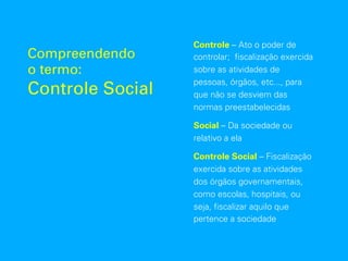 Compreendendo
o termo:
Controle Social
Controle – Ato o poder de
controlar; fiscalização exercida
sobre as atividades de
pessoas, órgãos, etc..., para
que não se desviem das
normas preestabelecidas
Social – Da sociedade ou
relativo a ela
Controle Social – Fiscalização
exercida sobre as atividades
dos órgãos governamentais,
como escolas, hospitais, ou
seja, fiscalizar aquilo que
pertence a sociedade
 