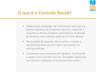 O que é o Controle Social?
!  Deliberações produzidas nas conferências nacionais e a
agenda legislativa do Congresso Nacional, sugerindo a
importância desses processos participativos na tomada
de decisões sobre políticas públicas em nível nacional.
!  Necessidade de capacitar, democratizar e ampliar a
representatividade para formular e acompanhar as
politicas públicas.
!  Contribuem para o exercício da Cidadania, identificando
o usuário como membro de uma Sociedade Organizada
com Direitos e Deveres e não apenas Consumidor
 
