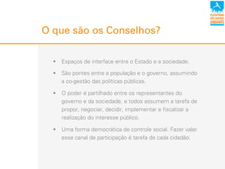 O que são os Conselhos?
!  Espaços de interface entre o Estado e a sociedade.
!  São pontes entre a população e o governo, assumindo
a co-gestão das políticas públicas.
!  O poder é partilhado entre os representantes do
governo e da sociedade, e todos assumem a tarefa de
propor, negociar, decidir, implementar e fiscalizar a
realização do interesse público.
!  Uma forma democrática de controle social. Fazer valer
esse canal de participação é tarefa de cada cidadão.
 