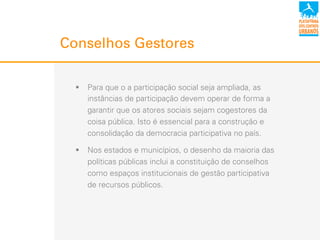 Conselhos Gestores
!  Para que o a participação social seja ampliada, as
instâncias de participação devem operar de forma a
garantir que os atores sociais sejam cogestores da
coisa pública. Isto é essencial para a construção e
consolidação da democracia participativa no país.
!  Nos estados e municípios, o desenho da maioria das
políticas públicas inclui a constituição de conselhos
como espaços institucionais de gestão participativa
de recursos públicos.
 