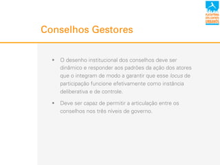Conselhos Gestores
!  O desenho institucional dos conselhos deve ser
dinâmico e responder aos padrões da ação dos atores
que o integram de modo a garantir que esse locus de
participação funcione efetivamente como instância
deliberativa e de controle.
!  Deve ser capaz de permitir a articulação entre os
conselhos nos três níveis de governo.
 