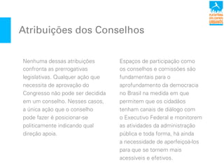 Atribuições dos Conselhos
Nenhuma dessas atribuições
confronta as prerrogativas
legislativas. Qualquer ação que
necessita de aprovação do
Congresso não pode ser decidida
em um conselho. Nesses casos,
a única ação que o conselho
pode fazer é posicionar-se
politicamente indicando qual
direção apoia.
Espaços de participação como
os conselhos e comissões são
fundamentais para o
aprofundamento da democracia
no Brasil na medida em que
permitem que os cidadãos
tenham canais de diálogo com
o Executivo Federal e monitorem
as atividades da administração
pública e toda forma, há ainda
a necessidade de aperfeiçoá-los
para que se tornem mais
acessíveis e efetivos.
 