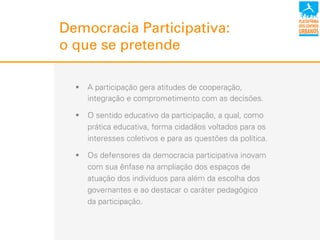 Democracia Participativa:
o que se pretende
!  A participação gera atitudes de cooperação,
integração e comprometimento com as decisões.
!  O sentido educativo da participação, a qual, como
prática educativa, forma cidadãos voltados para os
interesses coletivos e para as questões da política.
!  Os defensores da democracia participativa inovam
com sua ênfase na ampliação dos espaços de
atuação dos indivíduos para além da escolha dos
governantes e ao destacar o caráter pedagógico
da participação.
 