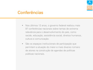 Conferências
!  Nos últimos 12 anos, o governo federal realizou mais
97 conferências nacionais sobre temas de extrema
relevância para o desenvolvimento do país, como
saúde, educação, assistência social, direitos humanos,
cultura e comunicação.
!  São os espaços institucionais de participação que
permitem a atuação do maior e mais diverso número
de atores na construção de agendas de políticas
públicas nacionais.
 