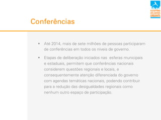 !  Até 2014, mais de sete milhões de pessoas participaram
de conferências em todos os níveis de governo.
!  Etapas de deliberação iniciados nas esferas municipais
e estaduais, permitem que conferências nacionais
considerem questões regionais e locais, e
consequentemente atenção diferenciada do governo
com agendas temáticas nacionais, podendo contribuir
para a redução das desigualdades regionais como
nenhum outro espaço de participação.
Conferências
 