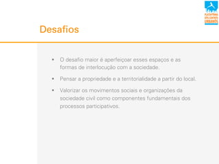 Desafios
!  O desafio maior é aperfeiçoar esses espaços e as
formas de interlocução com a sociedade.
!  Pensar a propriedade e a territorialidade a partir do local.
!  Valorizar os movimentos sociais e organizações da
sociedade civil como componentes fundamentais dos
processos participativos.
 