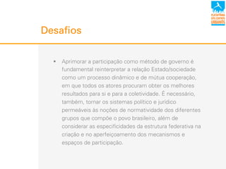 !  Aprimorar a participação como método de governo é
fundamental reinterpretar a relação Estado/sociedade
como um processo dinâmico e de mútua cooperação,
em que todos os atores procuram obter os melhores
resultados para si e para a coletividade. É necessário,
também, tornar os sistemas político e jurídico
permeáveis às noções de normatividade dos diferentes
grupos que compõe o povo brasileiro, além de
considerar as especificidades da estrutura federativa na
criação e no aperfeiçoamento dos mecanismos e
espaços de participação.
Desafios
 