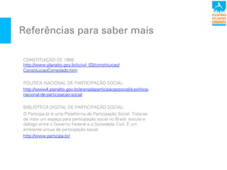 Referências para saber mais
CONSTITUIÇÃO DE 1988:
http://www.planalto.gov.br/ccivil_03/constituicao/
ConstituicaoCompilado.htm
POLITICA NACIONAL DE PARTICIPAÇÃO SOCIAL:
http://www4.planalto.gov.br/arenadaparticipacaosocial/a-politica-
nacional-de-participacao-social
BIBLIOTECA DIGITAL DE PARTICIPAÇÃO SOCIAL:
O Participa.br é uma Plataforma!de Participação Social. Trata-se
de mais um espaço para participação social no Brasil, escuta e
diálogo entre o Governo Federal e a Sociedade Civil.!É um
ambiente virtual de participação social.
http://www.participa.br/
 