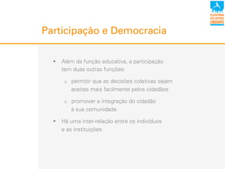 Participação e Democracia
!  Além da função educativa, a participação
tem duas outras funções:
"  permitir que as decisões coletivas sejam
aceitas mais facilmente pelos cidadãos
"  promover a integração do cidadão
à sua comunidade
!  Há uma inter-relação entre os indivíduos
e as instituições
 