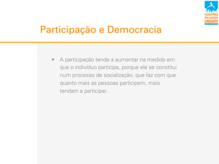Participação e Democracia
!  A participação tende a aumentar na medida em
que o indivíduo participa, porque ela se constitui
num processo de socialização, que faz com que
quanto mais as pessoas participem, mais
tendam a participar.
 