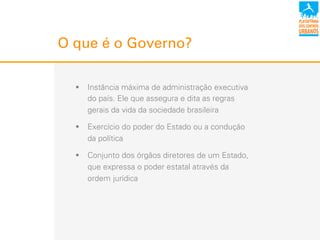 O que é o Governo?
!  Instância máxima de administração executiva
do país. Ele que assegura e dita as regras
gerais da vida da sociedade brasileira
!  Exercício do poder do Estado ou a condução
da política
!  Conjunto dos órgãos diretores de um Estado,
que expressa o poder estatal através da
ordem!jurídica
 